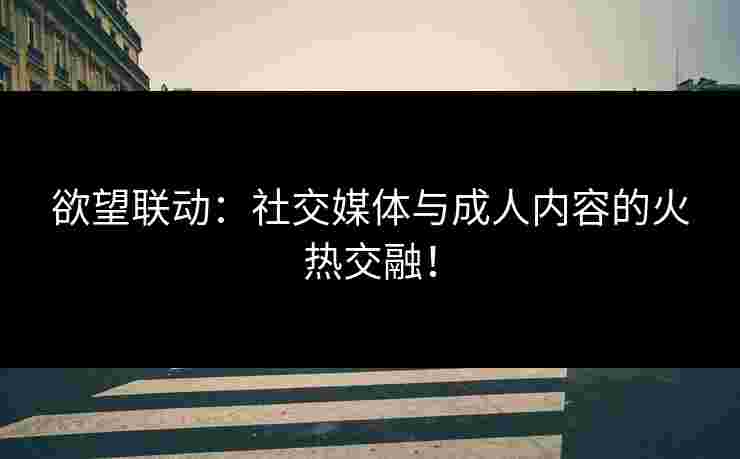 欲望联动：社交媒体与成人内容的火热交融！