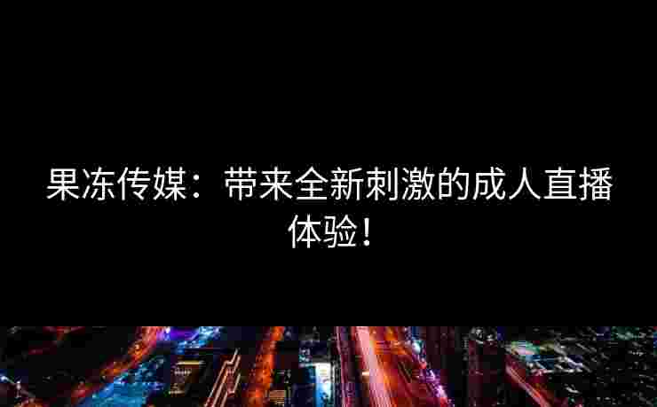 果冻传媒：带来全新刺激的成人直播体验！