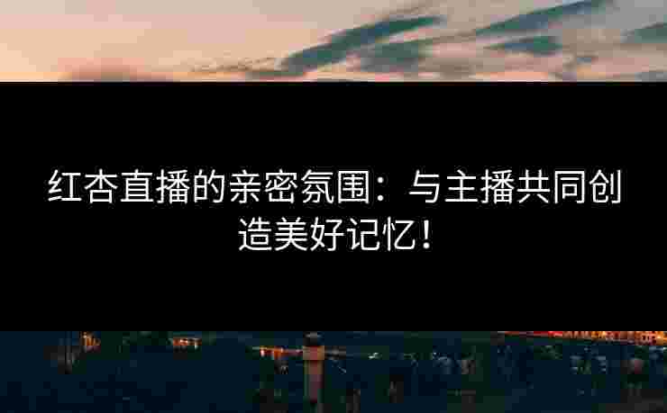红杏直播的亲密氛围：与主播共同创造美好记忆！