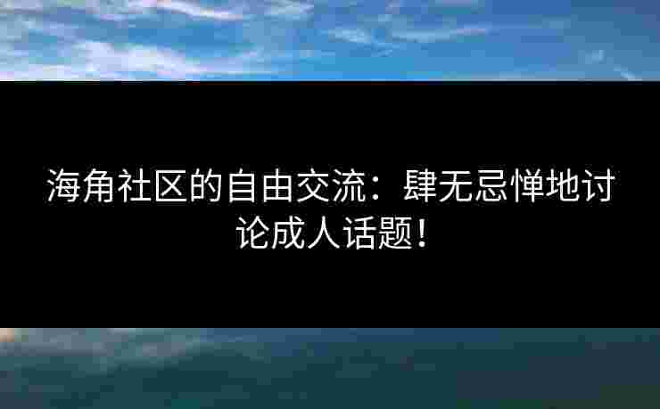 海角社区的自由交流：肆无忌惮地讨论成人话题！