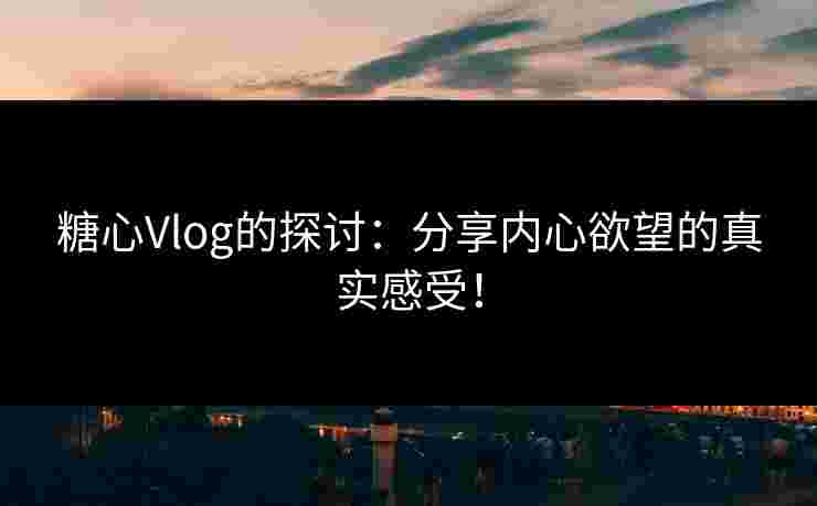 糖心Vlog的探讨：分享内心欲望的真实感受！